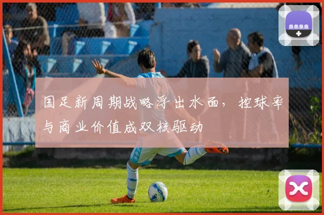 国足新周期战略浮出水面，控球率与商业价值成双核驱动 - 天下足球网